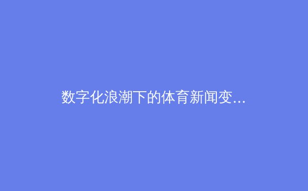数字化浪潮下的体育新闻变革：从信息传递到沉浸式体验的跨越 - 2