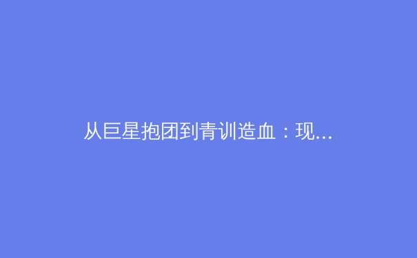 从巨星抱团到青训造血：现代体育俱乐部如何构建可持续的冠军体系？ - 3